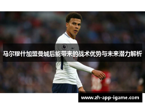 马尔穆什加盟曼城后能带来的战术优势与未来潜力解析