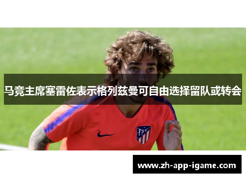 马竞主席塞雷佐表示格列兹曼可自由选择留队或转会