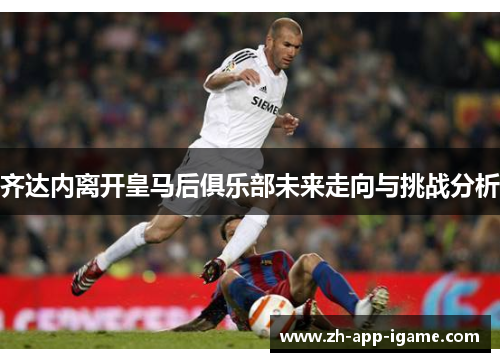 齐达内离开皇马后俱乐部未来走向与挑战分析