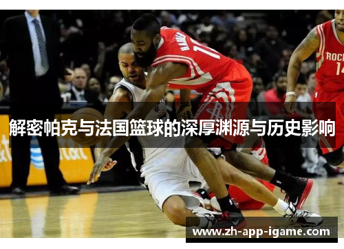 解密帕克与法国篮球的深厚渊源与历史影响