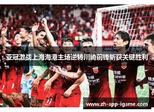 亚冠激战上海海港主场逆转川崎前锋斩获关键胜利 亚冠激战上海海港主场逆转川崎前锋斩获关键胜利