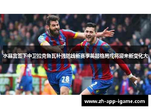 水晶宫签下中卫拉克鲁瓦补强防线新赛季英超格局或将迎来新变化大 水晶宫签下中卫拉克鲁瓦补强防线新赛季英超格局或将迎来新变化大